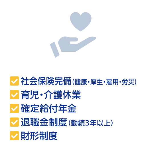 社会保険完備（健康・厚生・雇用・労災） 育児・介護休業 確定給付年金 退職金制度(勤続3年以上) 財形制度