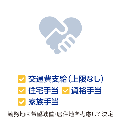 交通費支給(上限なし) 住宅手当 資格手当 家族手当 勤務地は希望職種・居住地を考慮して決定